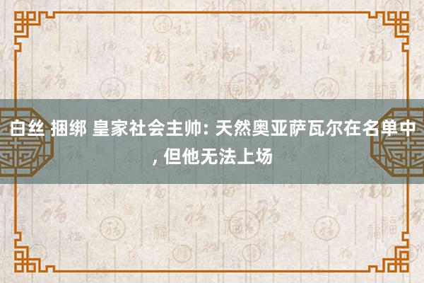 白丝 捆绑 皇家社会主帅: 天然奥亚萨瓦尔在名单中, 但他无法上场
