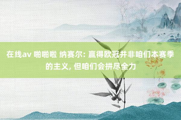 在线av 啪啪啦 纳赛尔: 赢得欧冠并非咱们本赛季的主义, 但咱们会拼尽全力