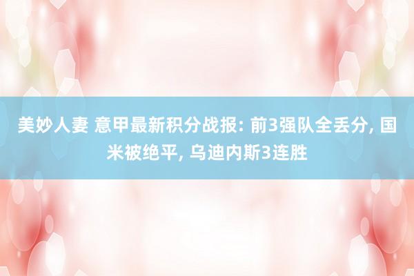 美妙人妻 意甲最新积分战报: 前3强队全丢分, 国米被绝平, 乌迪内斯3连胜