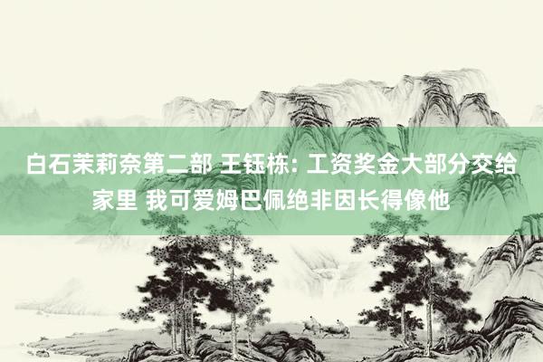 白石茉莉奈第二部 王钰栋: 工资奖金大部分交给家里 我可爱姆巴佩绝非因长得像他