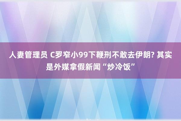 人妻管理员 C罗窄小99下鞭刑不敢去伊朗? 其实是外媒拿假新闻“炒冷饭”