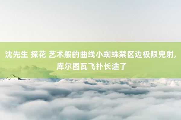 沈先生 探花 艺术般的曲线小蜘蛛禁区边极限兜射, 库尔图瓦飞扑长途了