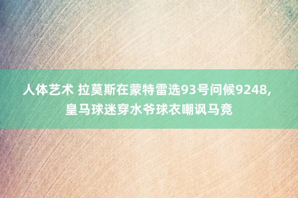 人体艺术 拉莫斯在蒙特雷选93号问候9248, 皇马球迷穿水爷球衣嘲讽马竞