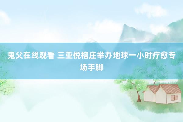 鬼父在线观看 三亚悦榕庄举办地球一小时疗愈专场手脚