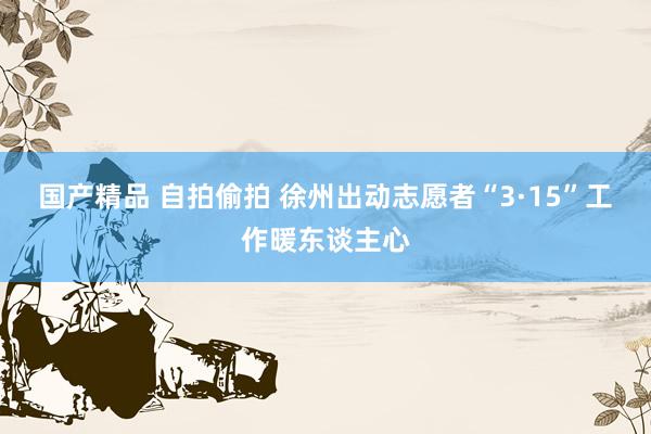 国产精品 自拍偷拍 徐州出动志愿者“3·15”工作暖东谈主心