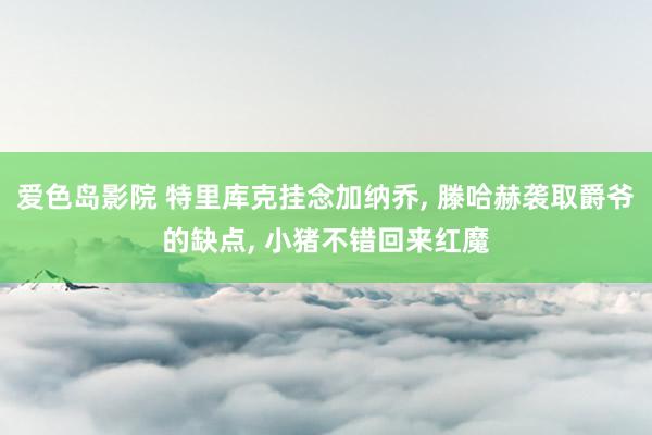 爱色岛影院 特里库克挂念加纳乔, 滕哈赫袭取爵爷的缺点, 小猪不错回来红魔
