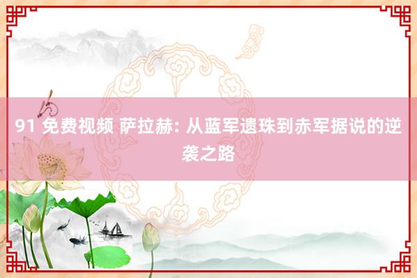 91 免费视频 萨拉赫: 从蓝军遗珠到赤军据说的逆袭之路