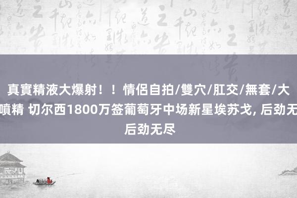 真實精液大爆射！！情侶自拍/雙穴/肛交/無套/大量噴精 切尔西1800万签葡萄牙中场新星埃苏戈, 后劲无尽