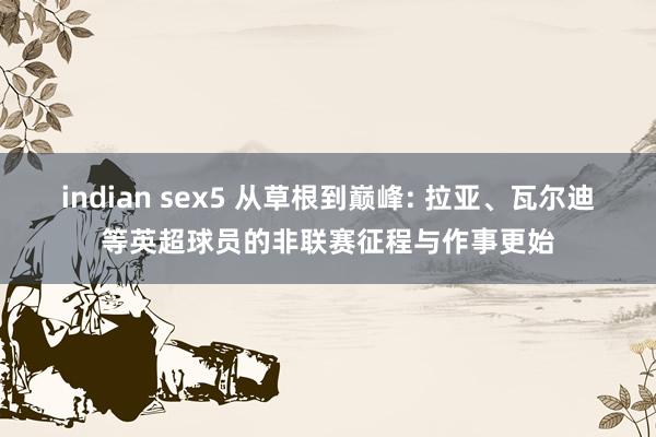 indian sex5 从草根到巅峰: 拉亚、瓦尔迪等英超球员的非联赛征程与作事更始