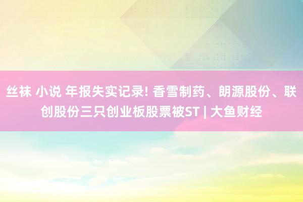 丝袜 小说 年报失实记录! 香雪制药、朗源股份、联创股份三只创业板股票被ST | 大鱼财经