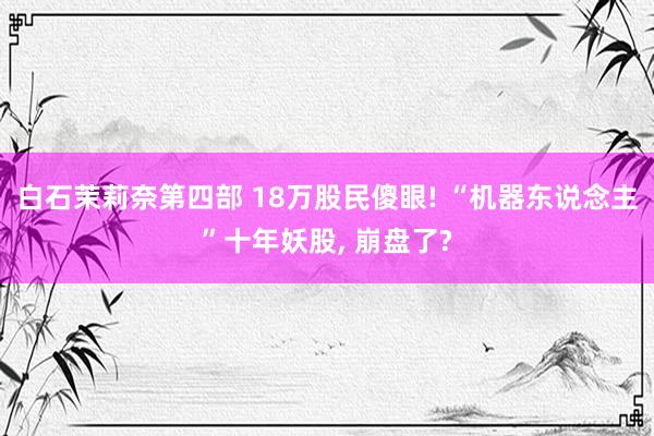 白石茉莉奈第四部 18万股民傻眼! “机器东说念主”十年妖股, 崩盘了?