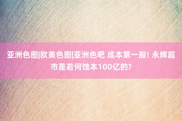 亚洲色图|欧美色图|亚洲色吧 成本第一股! 永辉超市是若何蚀本100亿的?