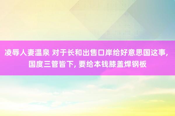 凌辱人妻温泉 对于长和出售口岸给好意思国这事, 国度三管皆下, 要给本钱膝盖焊钢板