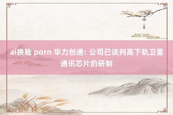 ai换脸 porn 华力创通: 公司已谈判高下轨卫星通讯芯片的研制