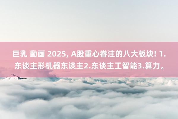 巨乳 動画 2025, A股重心眷注的八大板块! 1.东谈主形机器东谈主2.东谈主工智能3.算力。