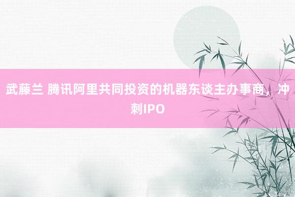 武藤兰 腾讯阿里共同投资的机器东谈主办事商，冲刺IPO