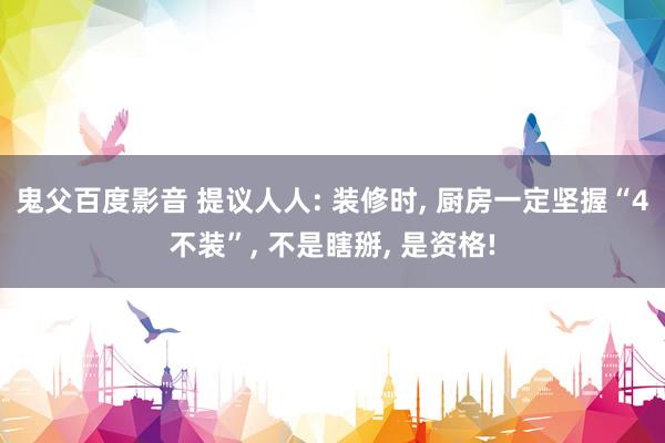 鬼父百度影音 提议人人: 装修时, 厨房一定坚握“4不装”, 不是瞎掰, 是资格!