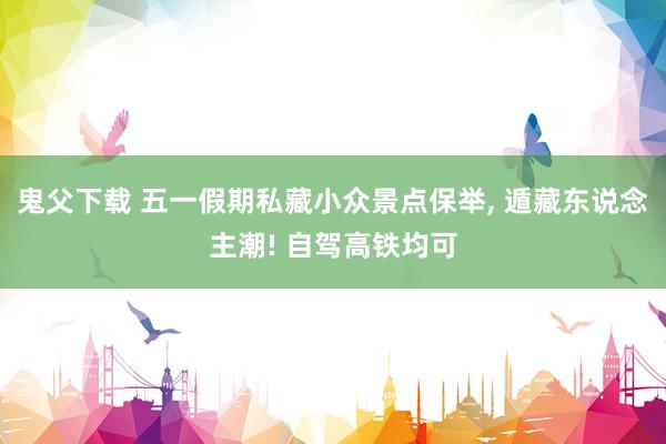 鬼父下载 五一假期私藏小众景点保举, 遁藏东说念主潮! 自驾高铁均可