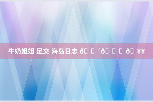 牛奶姐姐 足交 海岛日志 🌴🌊🥥