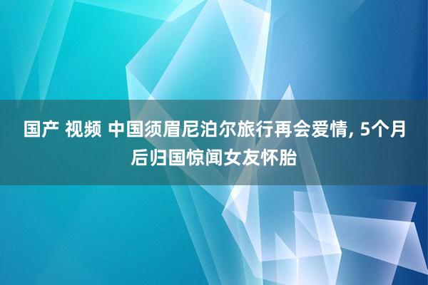 国产 视频 中国须眉尼泊尔旅行再会爱情, 5个月后归国惊闻女友怀胎