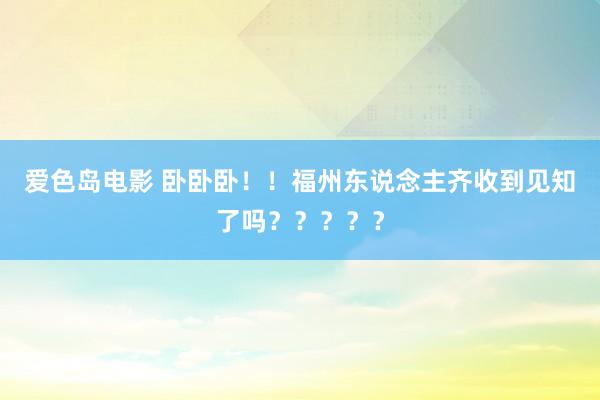 爱色岛电影 卧卧卧！！福州东说念主齐收到见知了吗？？？？？