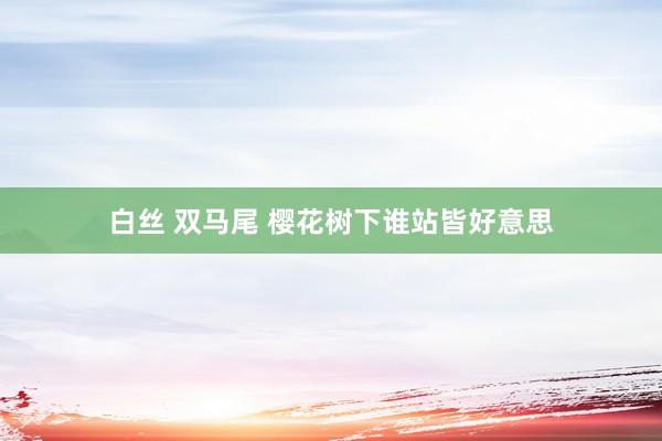 白丝 双马尾 樱花树下谁站皆好意思