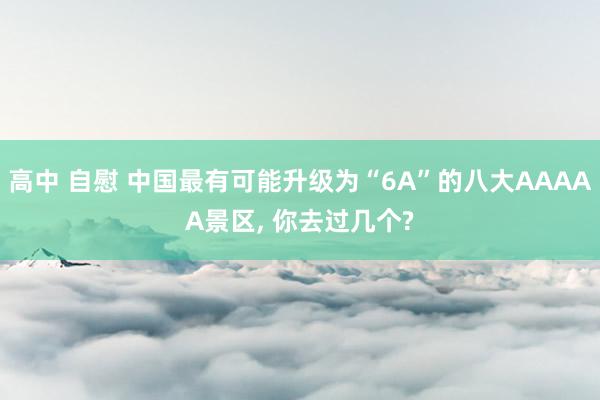 高中 自慰 中国最有可能升级为“6A”的八大AAAAA景区, 你去过几个?