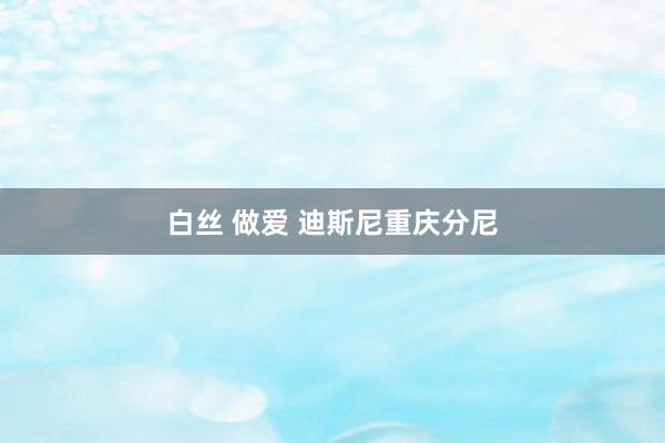 白丝 做爱 迪斯尼重庆分尼
