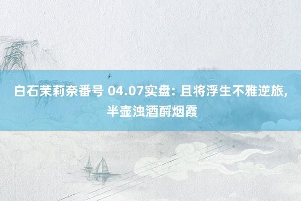 白石茉莉奈番号 04.07实盘: 且将浮生不雅逆旅, 半壶浊酒酹烟霞