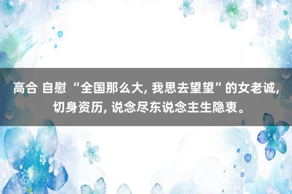 高合 自慰 “全国那么大, 我思去望望”的女老诚, 切身资历, 说念尽东说念主生隐衷。