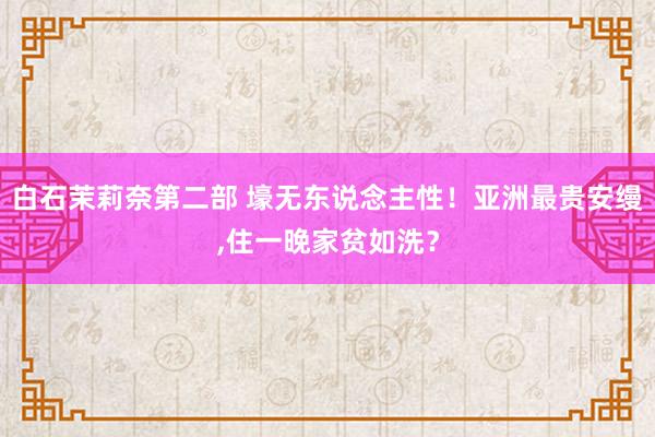 白石茉莉奈第二部 壕无东说念主性！亚洲最贵安缦,住一晚家贫如洗？