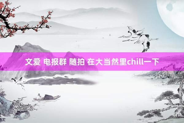 文爱 电报群 随拍 在大当然里chill一下