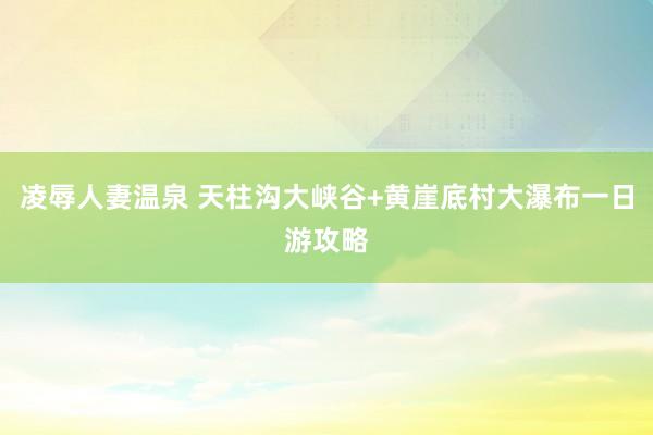 凌辱人妻温泉 天柱沟大峡谷+黄崖底村大瀑布一日游攻略