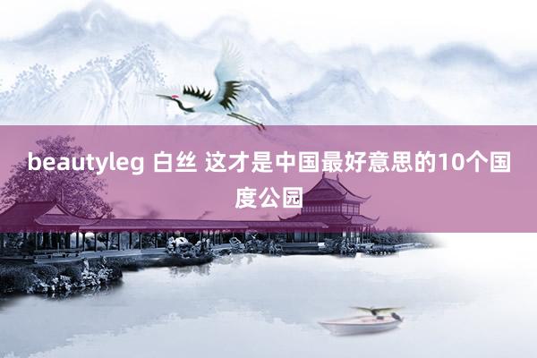 beautyleg 白丝 这才是中国最好意思的10个国度公园