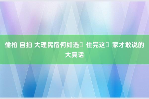 偷拍 自拍 大理民宿何如选❓住完这⓫家才敢说的大真话