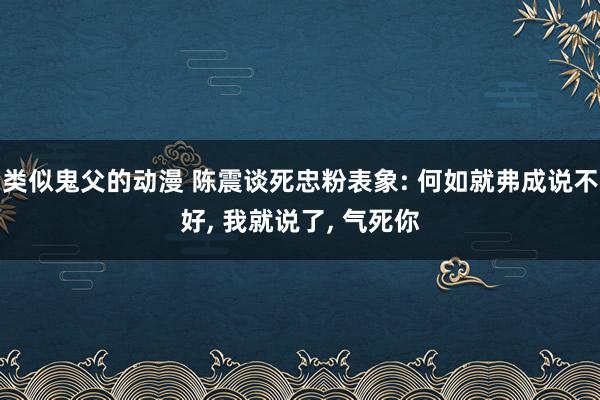 类似鬼父的动漫 陈震谈死忠粉表象: 何如就弗成说不好, 我就说了, 气死你