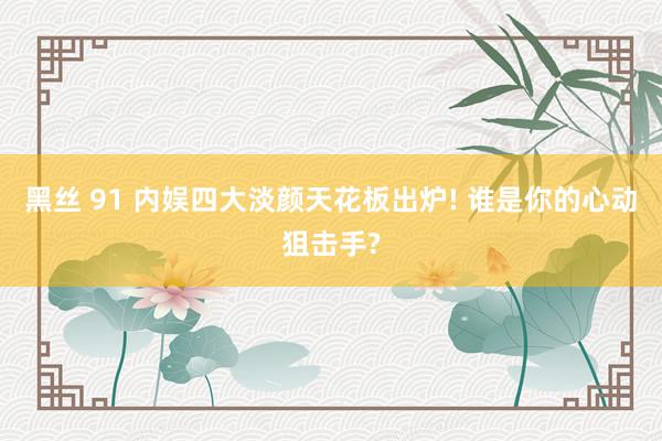 黑丝 91 内娱四大淡颜天花板出炉! 谁是你的心动狙击手?