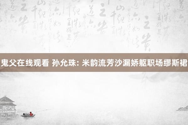 鬼父在线观看 孙允珠: 米韵流芳沙漏娇躯职场缪斯裙