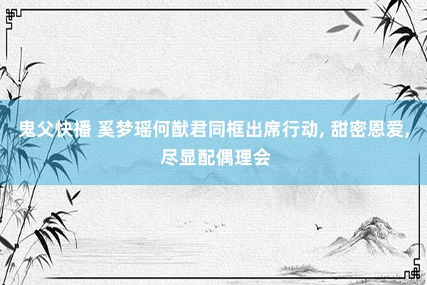 鬼父快播 奚梦瑶何猷君同框出席行动, 甜密恩爱, 尽显配偶理会