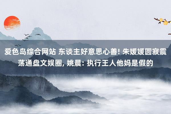 爱色岛综合网站 东谈主好意思心善! 朱媛媛圆寂震荡通盘文娱圈, 姚晨: 执行王人他妈是假的