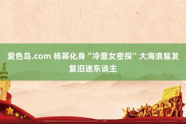 爱色岛.com 杨幂化身“冷面女密探”大海浪鬈发复旧迷东谈主