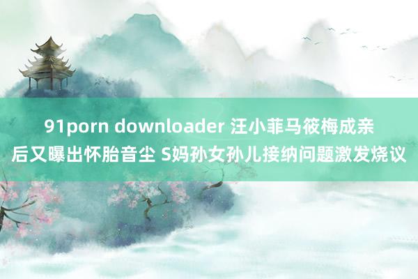 91porn downloader 汪小菲马筱梅成亲后又曝出怀胎音尘 S妈孙女孙儿接纳问题激发烧议