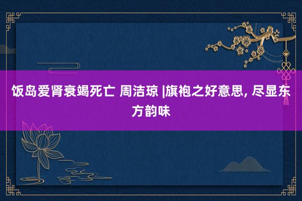 饭岛爱肾衰竭死亡 周洁琼 |旗袍之好意思, 尽显东方韵味