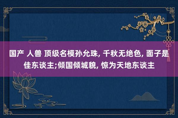 国产 人兽 顶级名模孙允珠, 千秋无绝色, 面子是佳东谈主;倾国倾城貌, 惊为天地东谈主