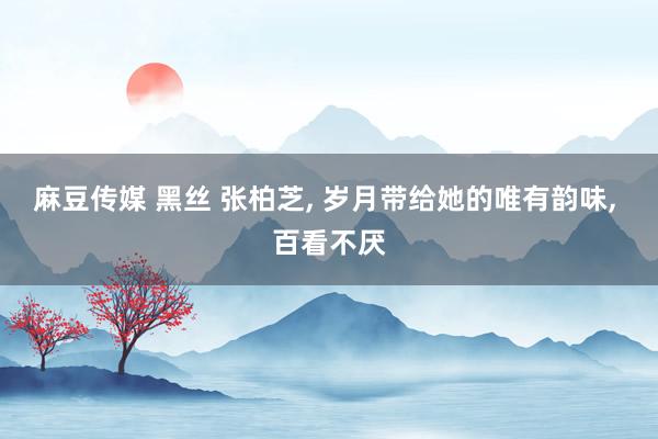 麻豆传媒 黑丝 张柏芝, 岁月带给她的唯有韵味, 百看不厌