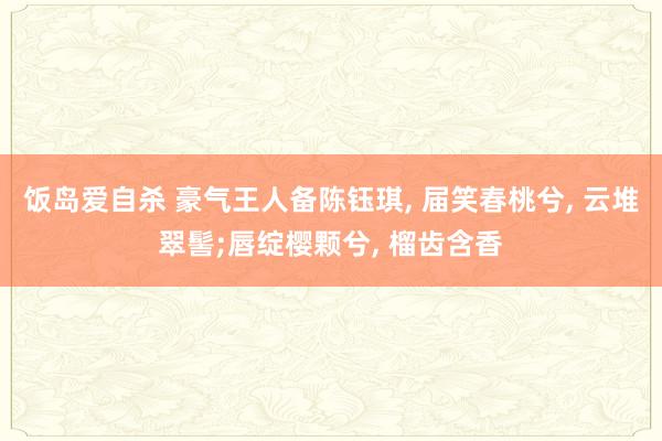 饭岛爱自杀 豪气王人备陈钰琪, 届笑春桃兮, 云堆翠髻;唇绽樱颗兮, 榴齿含香