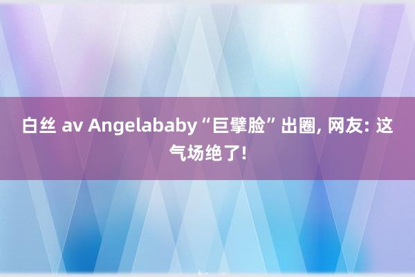 白丝 av Angelababy“巨擘脸”出圈, 网友: 这气场绝了!