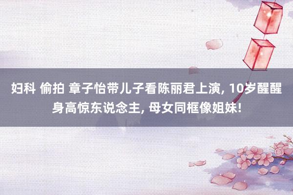 妇科 偷拍 章子怡带儿子看陈丽君上演, 10岁醒醒身高惊东说念主, 母女同框像姐妹!