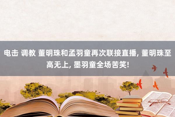 电击 调教 董明珠和孟羽童再次联接直播, 董明珠至高无上, 墨羽童全场苦笑!