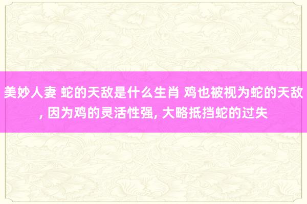 美妙人妻 蛇的天敌是什么生肖 鸡也被视为蛇的天敌, 因为鸡的灵活性强, 大略抵挡蛇的过失